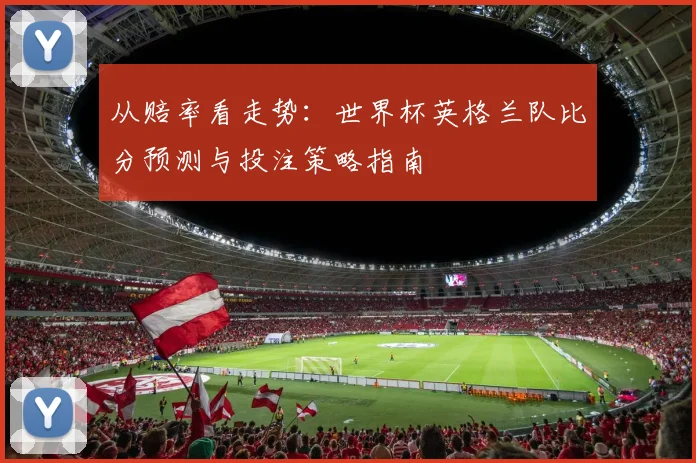 从赔率看走势：世界杯英格兰队比分预测与投注策略指南