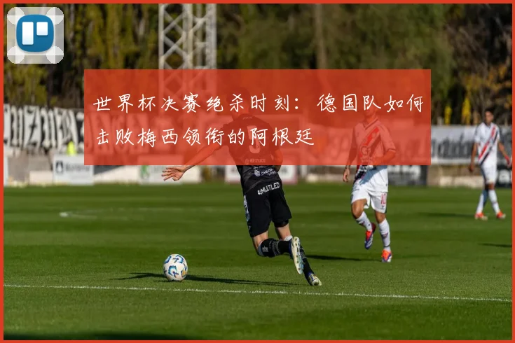 世界杯决赛绝杀时刻：德国队如何击败梅西领衔的阿根廷
