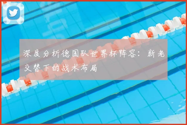 深度分析德国队世界杯阵容:新老交替下的战术布局