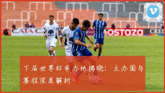 下届世界杯举办地揭晓:主办国与赛程深度解析