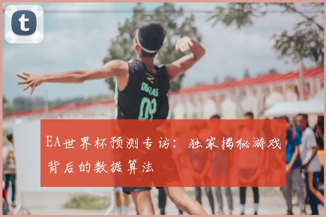 EA世界杯预测专访:独家揭秘游戏背后的数据算法