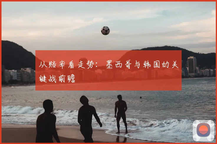 从赔率看走势：墨西哥与韩国的关键战前瞻