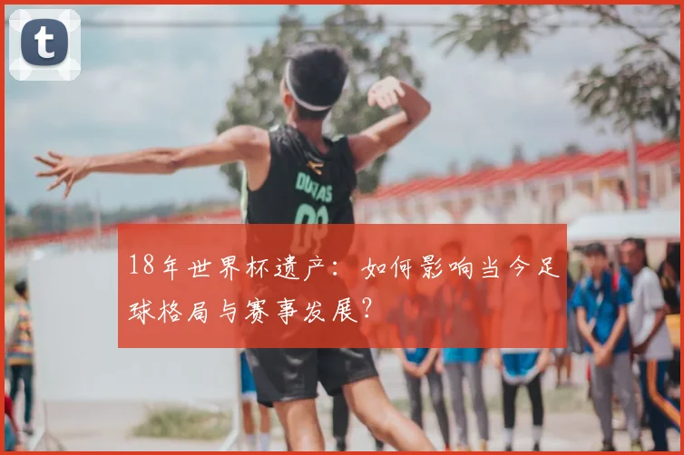 18年世界杯遗产：如何影响当今足球格局与赛事发展？