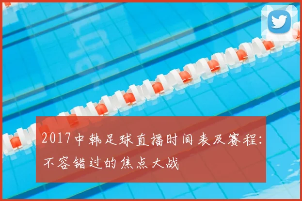 2017中韩足球直播时间表及赛程：不容错过的焦点大战