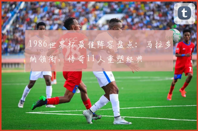 1986世界杯最佳阵容盘点：马拉多纳领衔，传奇11人重塑经典