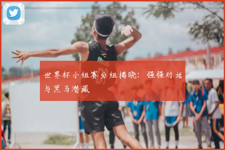 世界杯小组赛分组揭晓：强强对话与黑马潜藏