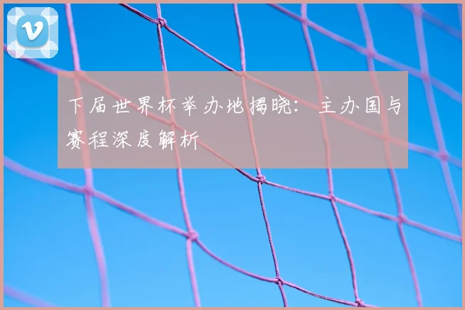 下届世界杯举办地揭晓:主办国与赛程深度解析