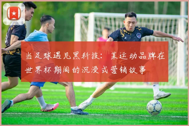 当足球遇见黑科技：某运动品牌在世界杯期间的沉浸式营销故事