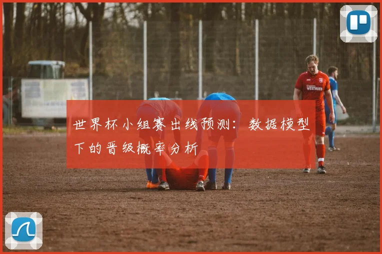 世界杯小组赛出线预测：数据模型下的晋级概率分析
